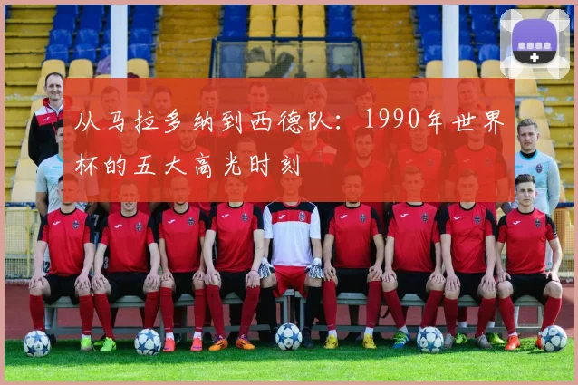 从马拉多纳到西德队：1990年世界杯的五大高光时刻