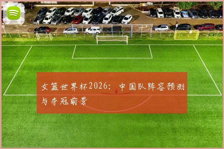 女篮世界杯2026：中国队阵容预测与夺冠前景