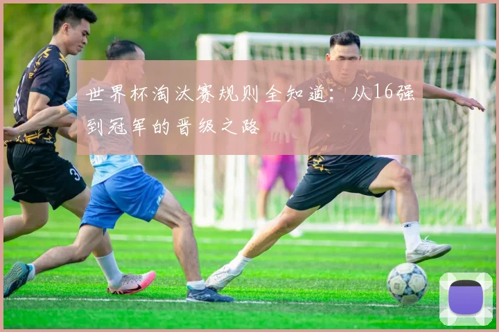 世界杯淘汰赛规则全知道：从16强到冠军的晋级之路