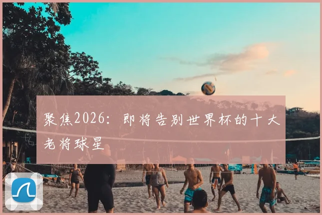 聚焦2026：即将告别世界杯的十大老将球星