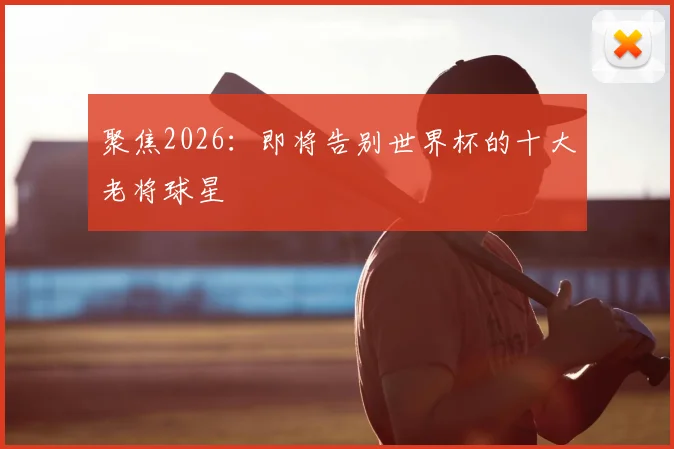 聚焦2026：即将告别世界杯的十大老将球星
