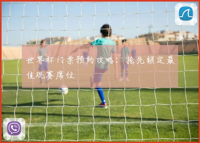 世界杯门票预约攻略：抢先锁定最佳观赛席位