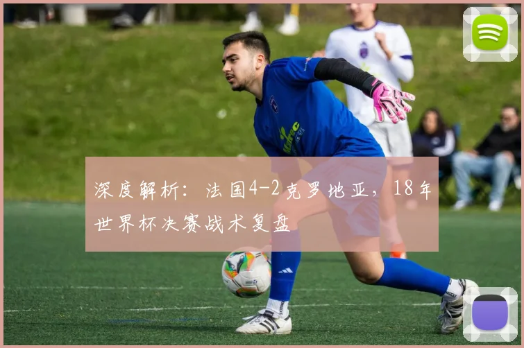 深度解析：法国4-2克罗地亚，18年世界杯决赛战术复盘